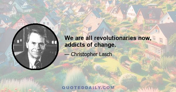 We are all revolutionaries now, addicts of change.