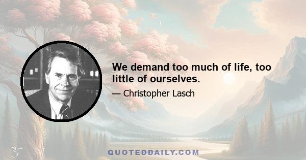 We demand too much of life, too little of ourselves.