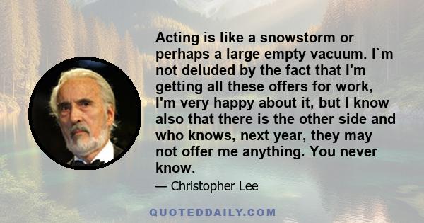 Acting is like a snowstorm or perhaps a large empty vacuum. I`m not deluded by the fact that I'm getting all these offers for work, I'm very happy about it, but I know also that there is the other side and who knows,