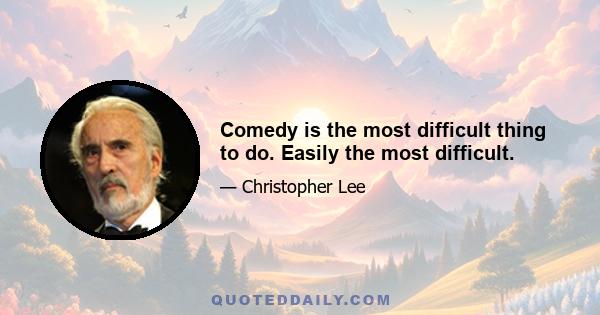 Comedy is the most difficult thing to do. Easily the most difficult.