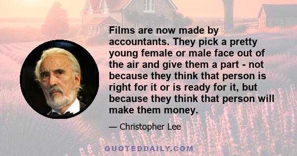 Films are now made by accountants. They pick a pretty young female or male face out of the air and give them a part - not because they think that person is right for it or is ready for it, but because they think that