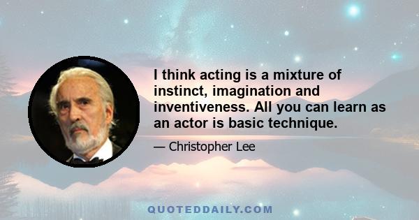 I think acting is a mixture of instinct, imagination and inventiveness. All you can learn as an actor is basic technique.