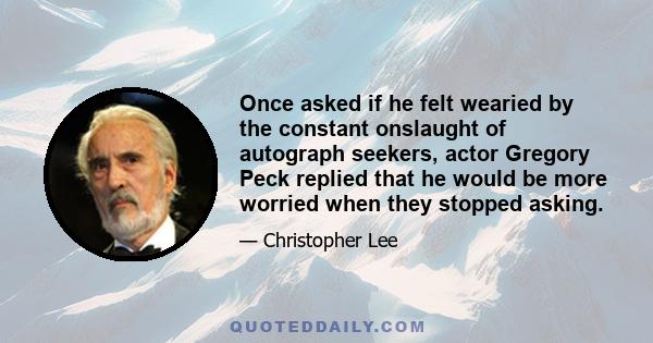 Once asked if he felt wearied by the constant onslaught of autograph seekers, actor Gregory Peck replied that he would be more worried when they stopped asking.