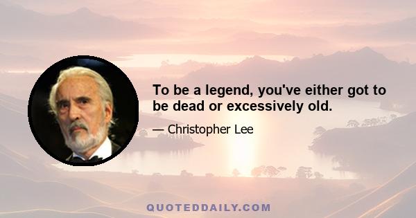 To be a legend, you've either got to be dead or excessively old.