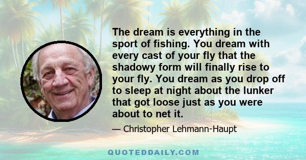 The dream is everything in the sport of fishing. You dream with every cast of your fly that the shadowy form will finally rise to your fly. You dream as you drop off to sleep at night about the lunker that got loose