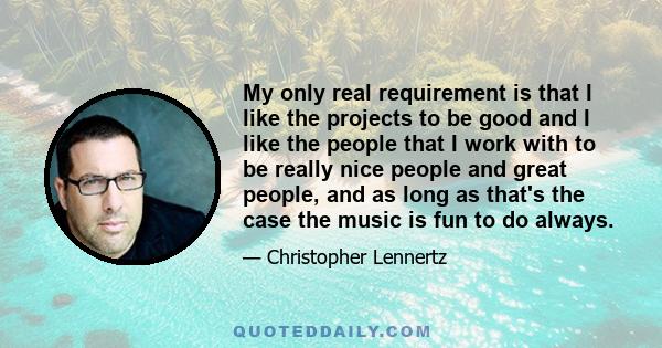 My only real requirement is that I like the projects to be good and I like the people that I work with to be really nice people and great people, and as long as that's the case the music is fun to do always.