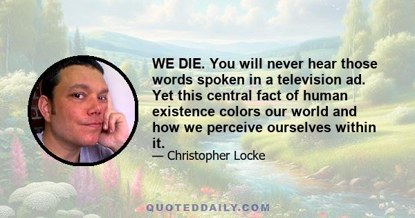 WE DIE. You will never hear those words spoken in a television ad. Yet this central fact of human existence colors our world and how we perceive ourselves within it.