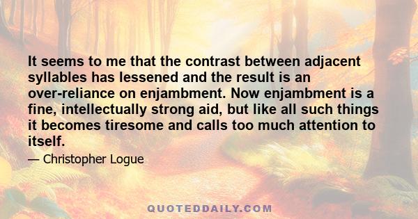 It seems to me that the contrast between adjacent syllables has lessened and the result is an over-reliance on enjambment. Now enjambment is a fine, intellectually strong aid, but like all such things it becomes