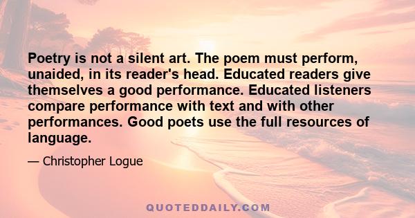 Poetry is not a silent art. The poem must perform, unaided, in its reader's head. Educated readers give themselves a good performance. Educated listeners compare performance with text and with other performances. Good