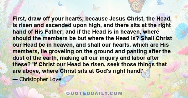 First, draw off your hearts, because Jesus Christ, the Head, is risen and ascended upon high, and there sits at the right hand of His Father; and if the Head is in heaven, where should the members be but where the Head