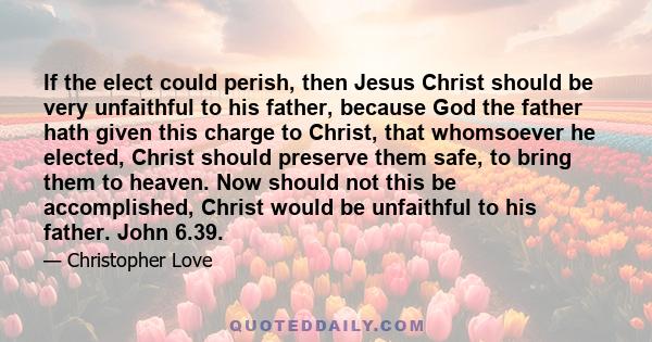 If the elect could perish, then Jesus Christ should be very unfaithful to his father, because God the father hath given this charge to Christ, that whomsoever he elected, Christ should preserve them safe, to bring them