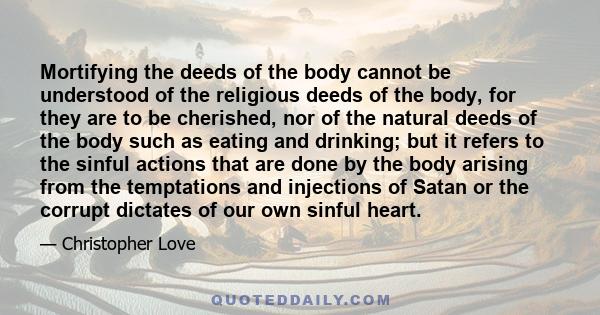 Mortifying the deeds of the body cannot be understood of the religious deeds of the body, for they are to be cherished, nor of the natural deeds of the body such as eating and drinking; but it refers to the sinful