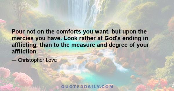 Pour not on the comforts you want, but upon the mercies you have. Look rather at God's ending in afflicting, than to the measure and degree of your affliction.