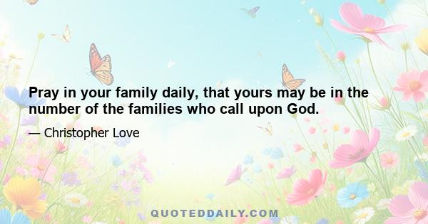 Pray in your family daily, that yours may be in the number of the families who call upon God.