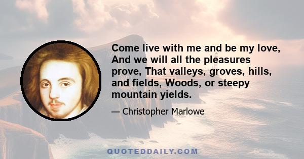 Come live with me and be my love, And we will all the pleasures prove, That valleys, groves, hills, and fields, Woods, or steepy mountain yields.