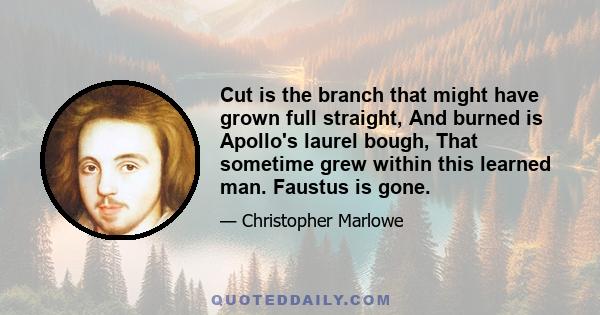 Cut is the branch that might have grown full straight, And burned is Apollo's laurel bough, That sometime grew within this learned man. Faustus is gone.