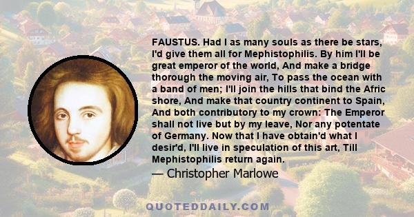 FAUSTUS. Had I as many souls as there be stars, I'd give them all for Mephistophilis. By him I'll be great emperor of the world, And make a bridge thorough the moving air, To pass the ocean with a band of men; I'll join 