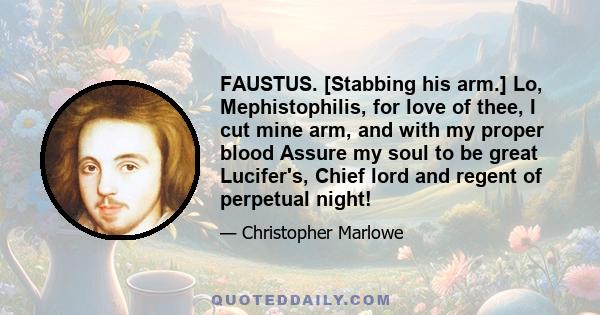 FAUSTUS. [Stabbing his arm.] Lo, Mephistophilis, for love of thee, I cut mine arm, and with my proper blood Assure my soul to be great Lucifer's, Chief lord and regent of perpetual night!