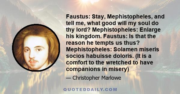 Faustus: Stay, Mephistopheles, and tell me, what good will my soul do thy lord? Mephistopheles: Enlarge his kingdom. Faustus: Is that the reason he tempts us thus? Mephistopheles: Solamen miseris socios habuisse