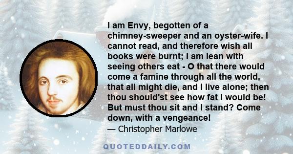 I am Envy, begotten of a chimney-sweeper and an oyster-wife. I cannot read, and therefore wish all books were burnt; I am lean with seeing others eat - O that there would come a famine through all the world, that all