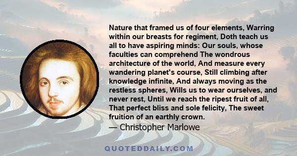 Nature that framed us of four elements, Warring within our breasts for regiment, Doth teach us all to have aspiring minds: Our souls, whose faculties can comprehend The wondrous architecture of the world, And measure