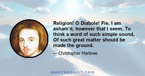 Religion! O Diabole! Fie, I am asham'd, however that I seem, To think a word of such simple sound, Of such great matter should be made the ground.