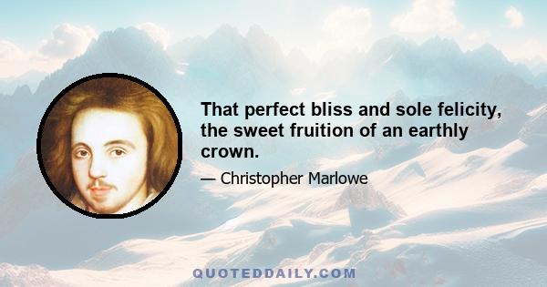 That perfect bliss and sole felicity, the sweet fruition of an earthly crown.