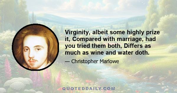 Virginity, albeit some highly prize it, Compared with marriage, had you tried them both, Differs as much as wine and water doth.