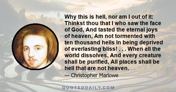 Why this is hell, nor am I out of it: Thinkst thou that I who saw the face of God, And tasted the eternal joys of heaven, Am not tormented with ten thousand hells In being deprived of everlasting bliss! . . . When all