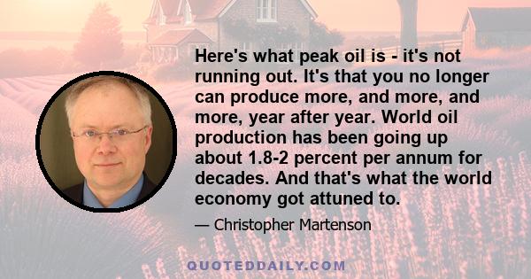 Here's what peak oil is - it's not running out. It's that you no longer can produce more, and more, and more, year after year. World oil production has been going up about 1.8-2 percent per annum for decades. And that's 