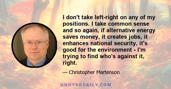 I don't take left-right on any of my positions. I take common sense and so again, if alternative energy saves money, it creates jobs, it enhances national security, it's good for the environment - I'm trying to find