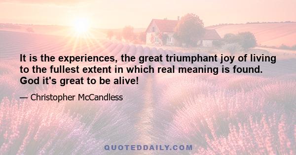 It is the experiences, the great triumphant joy of living to the fullest extent in which real meaning is found. God it's great to be alive!