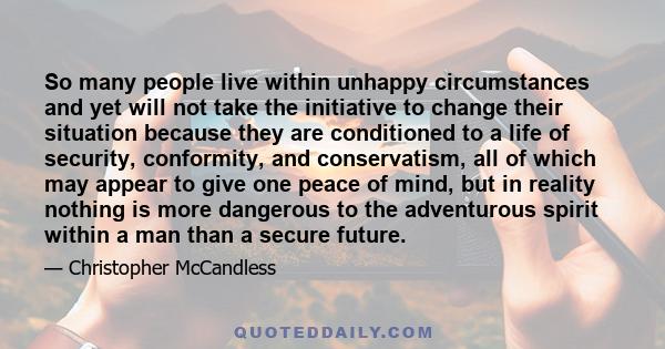 So many people live within unhappy circumstances and yet will not take the initiative to change their situation because they are conditioned to a life of security, conformity, and conservatism, all of which may appear