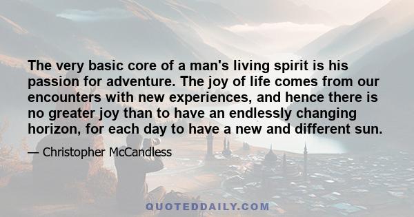 The very basic core of a man's living spirit is his passion for adventure. The joy of life comes from our encounters with new experiences, and hence there is no greater joy than to have an endlessly changing horizon,