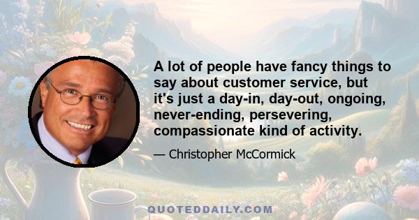 A lot of people have fancy things to say about customer service, but it's just a day-in, day-out, ongoing, never-ending, persevering, compassionate kind of activity.