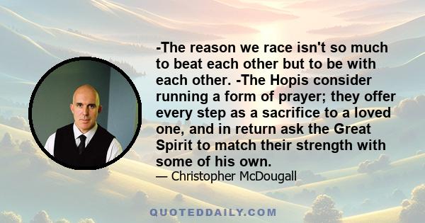 -The reason we race isn't so much to beat each other but to be with each other. -The Hopis consider running a form of prayer; they offer every step as a sacrifice to a loved one, and in return ask the Great Spirit to