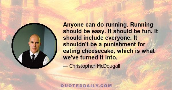 Anyone can do running. Running should be easy. It should be fun. It should include everyone. It shouldn't be a punishment for eating cheesecake, which is what we've turned it into.