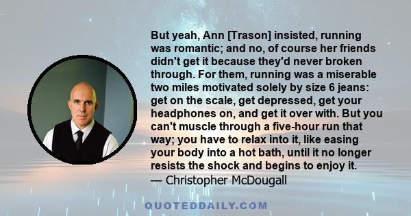 But yeah, Ann [Trason] insisted, running was romantic; and no, of course her friends didn't get it because they'd never broken through. For them, running was a miserable two miles motivated solely by size 6 jeans: get