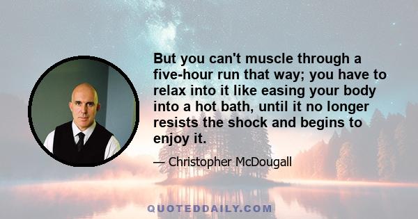 But you can't muscle through a five-hour run that way; you have to relax into it like easing your body into a hot bath, until it no longer resists the shock and begins to enjoy it.