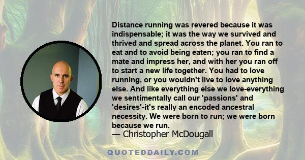 Distance running was revered because it was indispensable; it was the way we survived and thrived and spread across the planet. You ran to eat and to avoid being eaten; you ran to find a mate and impress her, and with