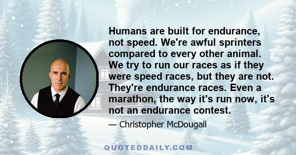 Humans are built for endurance, not speed. We're awful sprinters compared to every other animal. We try to run our races as if they were speed races, but they are not. They're endurance races. Even a marathon, the way