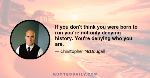 If you don't think you were born to run you're not only denying history. You're denying who you are.