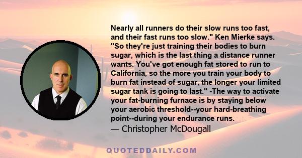 Nearly all runners do their slow runs too fast, and their fast runs too slow. Ken Mierke says. So they're just training their bodies to burn sugar, which is the last thing a distance runner wants. You've got enough fat