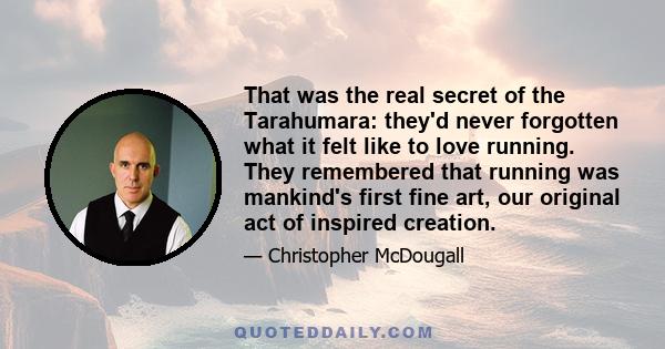 That was the real secret of the Tarahumara: they'd never forgotten what it felt like to love running. They remembered that running was mankind's first fine art, our original act of inspired creation.