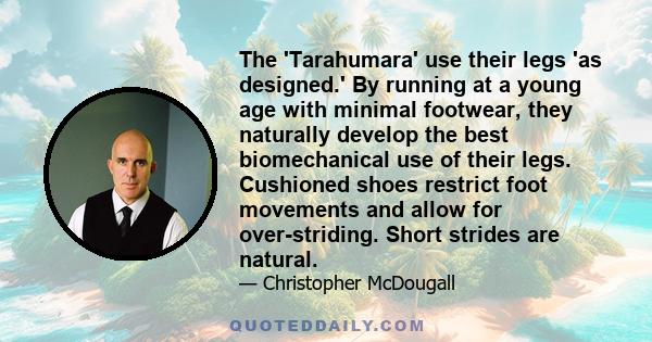 The 'Tarahumara' use their legs 'as designed.' By running at a young age with minimal footwear, they naturally develop the best biomechanical use of their legs. Cushioned shoes restrict foot movements and allow for