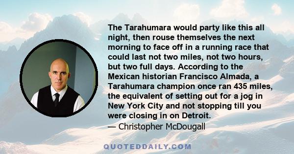 The Tarahumara would party like this all night, then rouse themselves the next morning to face off in a running race that could last not two miles, not two hours, but two full days. According to the Mexican historian