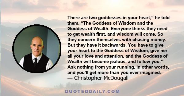 There are two goddesses in your heart,” he told them. “The Goddess of Wisdom and the Goddess of Wealth. Everyone thinks they need to get wealth first, and wisdom will come. So they concern themselves with chasing money. 