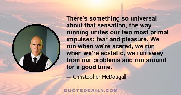 There's something so universal about that sensation, the way running unites our two most primal impulses: fear and pleasure. We run when we're scared, we run when we're ecstatic, we run away from our problems and run