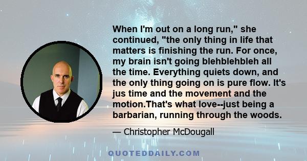 When I'm out on a long run, she continued, the only thing in life that matters is finishing the run. For once, my brain isn't going blehblehbleh all the time. Everything quiets down, and the only thing going on is pure