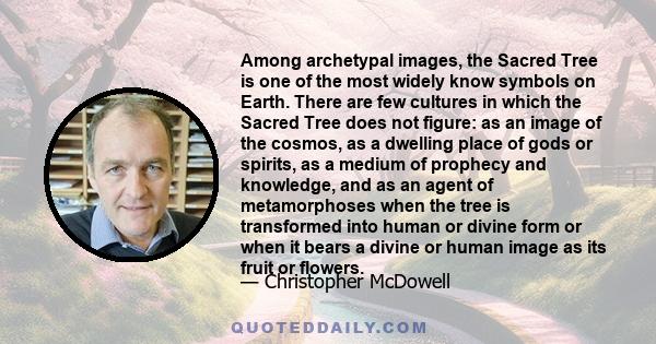 Among archetypal images, the Sacred Tree is one of the most widely know symbols on Earth. There are few cultures in which the Sacred Tree does not figure: as an image of the cosmos, as a dwelling place of gods or